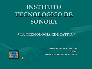 INSTITUTO TECNOLOGICO DE SONORA * LA TECNOLOGIA EDUCATIVA * FLORENCIA GPE SANDOVAL ID:10013 PROFESOR: ABDIEL SEPULVEDA 