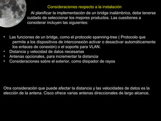 Consideraciones respecto a la instalación
               Al planificar la implementación de un bridge inalámbrico, debe tenerse
             cuidado de seleccionar los mejores productos. Las cuestiones a
             considerar incluyen las siguientes:


•   Las funciones de un bridge, como el protocolo spanning-tree ( Protocolo que
     permite a los dispositivos de interconexión activar o desactivar automáticamente
     los enlaces de conexión) o el soporte para VLAN.
•   Distancia y velocidad de datos necesarias
•   Antenas opcionales, para incrementar la distancia
•   Consideraciones sobre el exterior, como disipador de rayos




Otra consideración que puede afectar la distancia y las velocidades de datos es la
elección de la antena. Cisco ofrece varias antenas direccionales de largo alcance.
 
