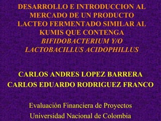 DESARROLLO E INTRODUCCION AL
     MERCADO DE UN PRODUCTO
  LACTEO FERMENTADO SIMILAR AL
       KUMIS QUE CONTENGA
        BIFIDOBACTERIUM Y/O
    LACTOBACILLUS ACIDOPHILLUS


  CARLOS ANDRES LOPEZ BARRERA
CARLOS EDUARDO RODRIGUEZ FRANCO

    Evaluación Financiera de Proyectos
    Universidad Nacional de Colombia
 