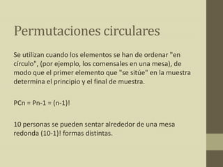 Permutaciones circulares
Se utilizan cuando los elementos se han de ordenar "en
círculo", (por ejemplo, los comensales en una mesa), de
modo que el primer elemento que "se sitúe" en la muestra
determina el principio y el final de muestra.

PCn = Pn-1 = (n-1)!

10 personas se pueden sentar alrededor de una mesa
redonda (10-1)! formas distintas.
 