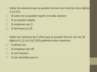 • Hallar los números que se pueden formar con 4 de los cinco dígitos
  1,2,3,4,5.
a) Si estos no se pueden repetir en cada número
b) Si se pueden repetir
c) Si empiezan por 2
d) Si terminan en 25

• Hallar los números de 5 cifras que se pueden formar con los 10
  dígitos 0,1,2,3,4,5,6,7,8,9 pudiendo estos repetirse.
a) Cuántos son
b) Si empiezan por 40
c) Si son impares
d) Si son divisibles para 5
 