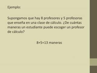 Ejemplo:

Supongamos que hay 8 profesores y 5 profesoras
que enseña en una clase de cálculo. ¿De cuántas
maneras un estudiante puede escoger un profesor
de cálculo?

                 8+5=13 maneras
 