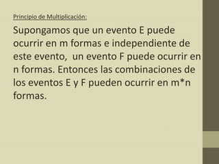 Principio de Multiplicación:

Supongamos que un evento E puede
ocurrir en m formas e independiente de
este evento, un evento F puede ocurrir en
n formas. Entonces las combinaciones de
los eventos E y F pueden ocurrir en m*n
formas.
 