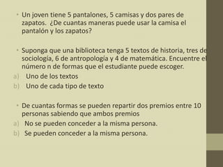 • Un joven tiene 5 pantalones, 5 camisas y dos pares de
  zapatos. ¿De cuantas maneras puede usar la camisa el
  pantalón y los zapatos?

 • Suponga que una biblioteca tenga 5 textos de historia, tres de
   sociología, 6 de antropología y 4 de matemática. Encuentre el
   número n de formas que el estudiante puede escoger.
a) Uno de los textos
b) Uno de cada tipo de texto

 • De cuantas formas se pueden repartir dos premios entre 10
   personas sabiendo que ambos premios
a) No se pueden conceder a la misma persona.
b) Se pueden conceder a la misma persona.
 