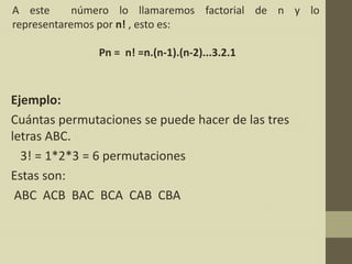 A este      número lo llamaremos factorial de n y lo
representaremos por n! , esto es:

               Pn = n! =n.(n-1).(n-2)...3.2.1



Ejemplo:
Cuántas permutaciones se puede hacer de las tres
letras ABC.
  3! = 1*2*3 = 6 permutaciones
Estas son:
 ABC ACB BAC BCA CAB CBA
 