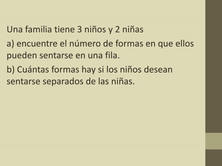 Una familia tiene 3 niños y 2 niñas
a) encuentre el número de formas en que ellos
pueden sentarse en una fila.
b) Cuántas formas hay si los niños desean
sentarse separados de las niñas.
 