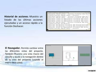 Historial de acciones.-Muestra un
listado de las últimas acciones
ejecutadas y un acceso rápido a la
función Deshacer.




El Navegador.-Permite cambiar entre
las diferentes vistas del proyecto.
También muestra una vista macro del
circuito y ayuda a la navegación dentro
de la vista del proyecto (usando el
macro de la vista).
 