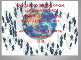 BACHILLERATO GENERAL OFICIAL
     LEONARDO TAMARIZ
   NOMBRE DE LA ALUMNA
  VANESSA DOLORES PONCE
            PROFE
 AMANDA ROMERO HERRERA
        PRESENTACION
            DE EL
 