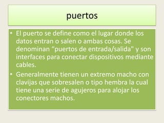 puertos
• El puerto se define como el lugar donde los
  datos entran o salen o ambas cosas. Se
  denominan “puertos de entrada/salida" y son
  interfaces para conectar dispositivos mediante
  cables.
• Generalmente tienen un extremo macho con
  clavijas que sobresalen o tipo hembra la cual
  tiene una serie de agujeros para alojar los
  conectores machos.
 