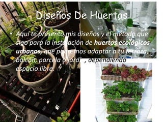 Diseños De Huertas
• Aquí te presento mis diseños y el método que
  sigo para la instalación de huertos ecológicos
  urbanos, que podremos adaptar a tu terraza,
  balcón, parcela o jardín, dependiendo de tu
  espacio libre.
 