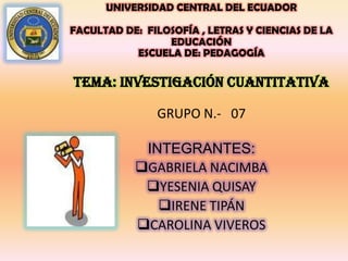 UNIVERSIDAD CENTRAL DEL ECUADOR
FACULTAD DE: FILOSOFÍA , LETRAS Y CIENCIAS DE LA
EDUCACIÓN
ESCUELA DE: PEDAGOGÍA
TEMA: INVESTIGACIÓN CUANTITATIVA
GRUPO N.- 07
INTEGRANTES:
GABRIELA NACIMBA
YESENIA QUISAY
IRENE TIPÁN
CAROLINA VIVEROS
 