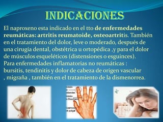 El naproxeno esta indicado en el tto de enfermedades
reumáticas: artritis reumatoide, osteoartritis. También
en el tratamiento del dolor, leve o moderado, después de
una cirugía dental, obstétrica u ortopédica ,y para el dolor
de músculos esqueléticos (distensiones o esguinces).
Para enfermedades inflamatorias no reumáticas :
bursitis, tendinitis y dolor de cabeza de origen vascular
, migraña , también en el tratamiento de la dismenorrea.
 
