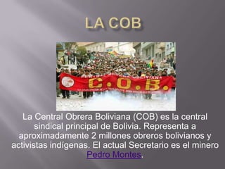 La Central Obrera Boliviana (COB) es la central
sindical principal de Bolivia. Representa a
aproximadamente 2 millones obreros bolivianos y
activistas indígenas. El actual Secretario es el minero
Pedro Montes.
 