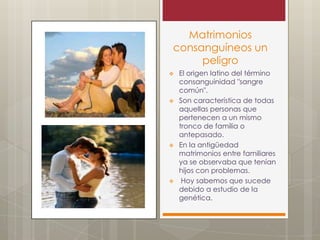 Matrimonios
consanguíneos un
peligro
El origen latino del término
consanguinidad "sangre
común".
Son característica de todas
aquellas personas que
pertenecen a un mismo
tronco de familia o
antepasado.
En la antigüedad
matrimonios entre familiares
ya se observaba que tenían
hijos con problemas.
Hoy sabemos que sucede
debido a estudio de la
genética.