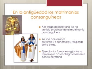 En la antigüedad los matrimonios
consanguíneos
A lo largo de la historia se ha
venido practicando el matrimonio
consanguíneo.
Ya sea por razones
culturales, económicas, religiosas
entre otras.
Ejemplo: los faraones egipcios se
tenían que casar obligatoriamente
con su hermana