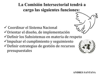 La Comisión Intersectorial tendrá a
cargo las siguientes funciones:
 Coordinar el Sistema Nacional
Orientar el diseño, de implementación
Definir los Subsistemas en materia de respeto
Impulsar el cumplimiento y seguimiento
Definir estrategias de gestión de recursos
presupuestales
ANDRES SANTANA
 
