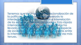 Tenemos que decir que la internacionalización de
la política y la economía han generado la
interdependencia, interconexión e interrelación
de los estados y pueblos del planeta. Esta rápida
internacionalización política y económica ha
llevado a las sociedades a construir una especie
de sociedad global, en la cual las fronteras entre
lo internacional y lo domestico son cada vez más
tenues.
 