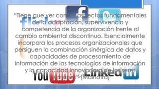 “Tiene que ver con los aspectos fundamentales
de la adaptación, supervivencia y
competencia de la organización frente al
cambio ambiental discontinuo. Esencialmente
incorpora los procesos organizacionales que
persiguen la combinación sinérgica de datos y
capacidades de procesamiento de
información de las tecnologías de información
y la capacidad innovadora de los seres
humanos” (Malhotra)
 