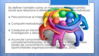 Se definen también como un mecanismo de intercambio
social que relaciona a diferentes organizaciones o individuos:
 Para promover el intercambio de información.
 Compartir metodologías y prácticas de trabajo.
 Colaborar en iniciativas tales como la capacitación,
investigación y desarrollo.
 Acumular conocimiento basado en las
complementariedades, la reciprocidad y el intercambio
(redes de conocimiento creando capital social de
oportunidades organizacionales dispersas, 2003).
 