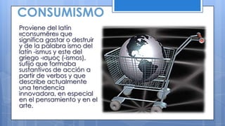 CONSUMISMO
Proviene del latín
«consumĕre» que
significa gastar o destruir
y de la palabra ismo del
latín -ismus y este del
griego -ισμος (-ismos),
sufijo que formaba
sustantivos de acción a
partir de verbos y que
describe actualmente
una tendencia
innovadora, en especial
en el pensamiento y en el
arte.
 