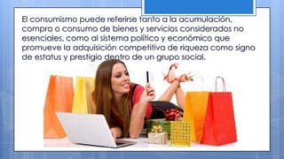 El consumismo puede referirse tanto a la acumulación,
compra o consumo de bienes y servicios considerados no
esenciales, como al sistema político y económico que
promueve la adquisición competitiva de riqueza como signo
de estatus y prestigio dentro de un grupo social.
 