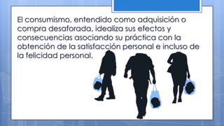 El consumismo, entendido como adquisición o
compra desaforada, idealiza sus efectos y
consecuencias asociando su práctica con la
obtención de la satisfacción personal e incluso de
la felicidad personal.
 