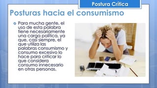 Posturas hacia el consumismo
Postura Crítica
 Para mucha gente, el
uso de esta palabra
tiene necesariamente
una carga política, ya
que, casi siempre, el
que utiliza las
palabras consumismo y
consumo excesivo lo
hace para criticar lo
que considera
consumo innecesario
en otras personas.
 