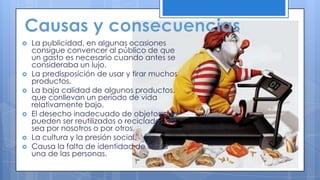  La publicidad, en algunas ocasiones
consigue convencer al público de que
un gasto es necesario cuando antes se
consideraba un lujo.
 La predisposición de usar y tirar muchos
productos.
 La baja calidad de algunos productos,
que conllevan un período de vida
relativamente bajo.
 El desecho inadecuado de objetos que
pueden ser reutilizados o reciclados, ya
sea por nosotros o por otros.
 La cultura y la presión social.
 Causa la falta de identidad de cada
una de las personas.
 