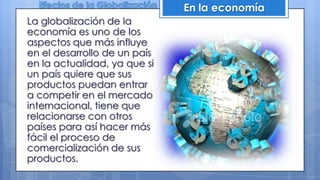 La globalización de la
economía es uno de los
aspectos que más influye
en el desarrollo de un país
en la actualidad, ya que si
un país quiere que sus
productos puedan entrar
a competir en el mercado
internacional, tiene que
relacionarse con otros
países para así hacer más
fácil el proceso de
comercialización de sus
productos.
En la economía
 