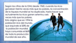 Según las cifras de la ONU desde 1960, cuando los ricos
ganaban treinta veces más que los pobres, la concentración
de la riqueza mundial se ha duplicado, hasta hacer que
actualmente los ricos ganen setenta y seis
veces más que los pobres.
Esto origino que en 1994 la
población rica del mundo,
que equivale al 20% de
la población mundial,
haya consumido el 86%
de toda la producción
mundial de ese año.
 