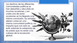 Los destinos de las diferentes
comunidades políticas se
han debatido y discutido en
muchas ocasiones, y en
cada una de estas
ocasiones se ha llegado a la
misma conclusión, los estados
deben unirse en una
misma comunidad política, no
importa que con esto se
esté violando la soberanía de
los países que no están a la
cabeza de la revolución
global.
 