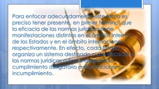 Para enfocar adecuadamente este tema es
preciso tener presente, en primer término, que
la eficacia de las normas jurídicas tiene
manifestaciones distintas en el ámbito interno
de los Estados y en el ámbito internacional,
respectivamente. En efecto, cada Estado
organiza un sistema destinado a dar eficacia a
las normas jurídicas a fin de asegurar su
cumplimiento obligatorio o de sancionar su
incumplimiento.
 