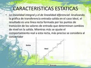 CARACTERISTICAS ESTATICAS
• La linealidad integral y el de linealidad diferencial: Analizando
la gráfica de transferencia entrada-salida en el caso ideal, el
resultado es una línea recta formada por los puntos de
transición de los valores de entrada que determinan cambios
de nivel en la salida. Mientras más se ajuste el
comportamiento real a esta recta, más preciso se considera al
convertidor
 