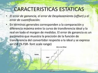 • El error de ganancia, el error de Desplazamiento (offset) y el
error de cuantificación:
• En términos generales corresponden a la comparación y
diferencia máxima entre la curva de transferencia ideal y la
real en todo el margen de medidas. El error de ganancia es un
parámetro que muestra la precisión de la función de
transferencia del convertidor respecto a la ideal y se expresa
en LSB (% FSR- font scale range)
CARACTERISTICAS ESTATICAS
 