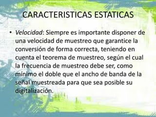 • Velocidad: Siempre es importante disponer de
una velocidad de muestreo que garantice la
conversión de forma correcta, teniendo en
cuenta el teorema de muestreo, según el cual
la frecuencia de muestreo debe ser, como
mínimo el doble que el ancho de banda de la
señal muestreada para que sea posible su
digitalización.
CARACTERISTICAS ESTATICAS
 