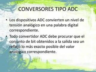 CONVERSORES TIPO ADC
• Los dispositivos ADC convierten un nivel de
tensión analógico en una palabra digital
correspondiente.
• Todo convertidor ADC debe procurar que el
conjunto de bit obtenidos a la salida sea un
reflejo lo más exacto posible del valor
analógico correspondiente.
 