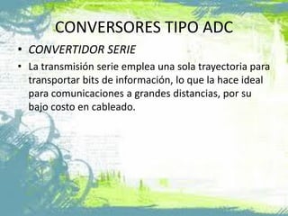 CONVERSORES TIPO ADC
• CONVERTIDOR SERIE
• La transmisión serie emplea una sola trayectoria para
transportar bits de información, lo que la hace ideal
para comunicaciones a grandes distancias, por su
bajo costo en cableado.
 