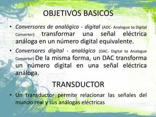 OBJETIVOS BASICOS
• Conversores de analógico - digital (ADC- Analogue to Digital
Converter): transformar una señal eléctrica
análoga en un número digital equivalente.
• Conversores digital - analógico (DAC- Digital to Analogue
Converter) De la misma forma, un DAC transforma
un número digital en una señal eléctrica
análoga.
TRANSDUCTOR
• Un transductor permite relacionar las señales del
mundo real y sus análogas eléctricas
 