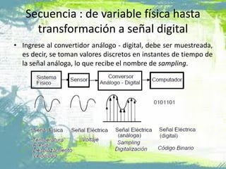 Secuencia : de variable física hasta
transformación a señal digital
• Ingrese al convertidor análogo - digital, debe ser muestreada,
es decir, se toman valores discretos en instantes de tiempo de
la señal análoga, lo que recibe el nombre de sampling.
 
