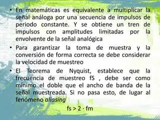 • En matemáticas es equivalente a multiplicar la
señal análoga por una secuencia de impulsos de
periodo constante. Y se obtiene un tren de
impulsos con amplitudes limitadas por la
envolvente de la señal analógica
• Para garantizar la toma de muestra y la
conversión de forma correcta se debe considerar
la velocidad de muestreo
• El Teorema de Nyquist, establece que la
frecuencia de muestreo fS , debe ser como
mínimo el doble que el ancho de banda de la
señal muestreada. Si no pasa esto, de lugar al
fenómeno aliasing
fs > 2 · fm
 