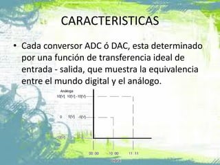 CARACTERISTICAS
• Cada conversor ADC ó DAC, esta determinado
por una función de transferencia ideal de
entrada - salida, que muestra la equivalencia
entre el mundo digital y el análogo.
 
