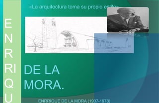 E
N
R
RI
Q
U
DE LA
MORA.
«La arquitectura toma su propio estilo»
ENRRIQUE DE LA MORA (1907-1978)
 