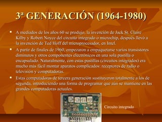 3ª GENERACIÓN (1964-1980)3ª GENERACIÓN (1964-1980)
 A mediados de los años 60 se produjo, la invención de Jack St. ClaireA mediados de los años 60 se produjo, la invención de Jack St. Claire
Kilby y Robert Noyce del circuito integrado o microchip, después llevó aKilby y Robert Noyce del circuito integrado o microchip, después llevó a
la invención de Ted Hoff del microprocesador, en Intel.la invención de Ted Hoff del microprocesador, en Intel.
 A partir de finales de 1960, empezaron a empaquetarse varios transistoresA partir de finales de 1960, empezaron a empaquetarse varios transistores
diminutos y otros componentes electrónicos en una sola pastilla odiminutos y otros componentes electrónicos en una sola pastilla o
encapsulado.encapsulado. Naturalmente, con estas pastillas (circuitos integrados) eraNaturalmente, con estas pastillas (circuitos integrados) era
mucho más fácil montar aparatos complicados: receptores de radio omucho más fácil montar aparatos complicados: receptores de radio o
televisión y computadoras.televisión y computadoras.
 Estas computadoras de tercera generación sustituyeron totalmente a los deEstas computadoras de tercera generación sustituyeron totalmente a los de
segunda, introduciendo una forma de programar que aún se mantiene en lassegunda, introduciendo una forma de programar que aún se mantiene en las
grandes computadoras actuales.grandes computadoras actuales.
Circuito integrado
 