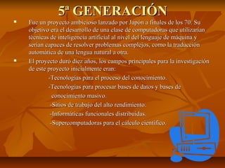 5ª GENERACIÓN5ª GENERACIÓN
 Fue un proyecto ambicioso lanzado por Japón a finales de los 70. SuFue un proyecto ambicioso lanzado por Japón a finales de los 70. Su
objetivo era el desarrollo de una clase de computadoras que utilizaríanobjetivo era el desarrollo de una clase de computadoras que utilizarían
técnicas de inteligencia artificial al nivel del lenguaje de máquina ytécnicas de inteligencia artificial al nivel del lenguaje de máquina y
serían capaces de resolver problemas complejos, como la traducciónserían capaces de resolver problemas complejos, como la traducción
automática de una lengua natural a otra.automática de una lengua natural a otra.
 El proyecto duró diez años, los campos principales para la investigaciónEl proyecto duró diez años, los campos principales para la investigación
de este proyecto inicialmente eran:de este proyecto inicialmente eran:
-Tecnologías para el proceso del conocimiento.-Tecnologías para el proceso del conocimiento.
-Tecnologías para procesar bases de datos y bases de-Tecnologías para procesar bases de datos y bases de
conocimiento masivo.conocimiento masivo.
-Sitios de trabajo del alto rendimiento.-Sitios de trabajo del alto rendimiento.
-Informáticas funcionales distribuidas.-Informáticas funcionales distribuidas.
-Supercomputadoras para el cálculo científico.-Supercomputadoras para el cálculo científico.
 