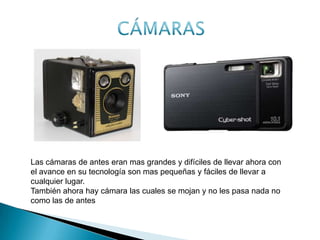 ANTES AHORALas cámaras de antes eran mas grandes y difíciles de llevar ahora con
el avance en su tecnología son mas pequeñas y fáciles de llevar a
cualquier lugar.
También ahora hay cámara las cuales se mojan y no les pasa nada no
como las de antes
 