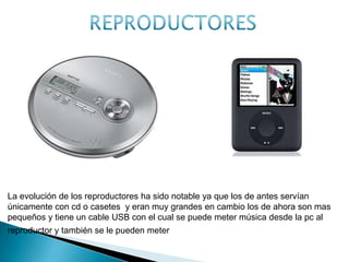 La evolución de los reproductores ha sido notable ya que los de antes servían
únicamente con cd o casetes y eran muy grandes en cambio los de ahora son mas
pequeños y tiene un cable USB con el cual se puede meter música desde la pc al
reproductor y también se le pueden meter imágenes
ANTES AHORA
 