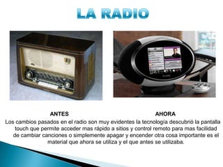 ANTES AHORA
Los cambios pasados en el radio son muy evidentes la tecnología descubrió la pantalla
touch que permite acceder mas rápido a sitios y control remoto para mas facilidad
de cambiar canciones o simplemente apagar y encender otra cosa importante es el
material que ahora se utiliza y el que antes se utilizaba.
 