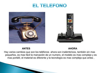 ANTES AHORA
Hay varios cambios que son los teléfonos ahora son inalámbricos, también sin mas
pequeños, es mas fácil la marcación de un numero, el modelo es mas complejo y es
mas portátil, el material es diferente y la tecnología es mas compleja que antes .
 
