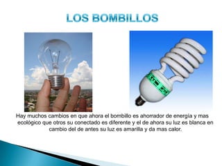 EL BOMBILLO
ANTES AHORA
Hay muchos cambios en que ahora el bombillo es ahorrador de energía y mas
ecológico que otros su conectado es diferente y el de ahora su luz es blanca en
cambio del de antes su luz es amarilla y da mas calor.
 
