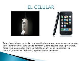 Antes los celulares no tenían tantas útiles funciones como ahora, antes solo
servían para llamar, para que te llamaran y para pegarle a los tipos malos.
Estos eran tan grandes como un ladrillo (de allí viene su nombre real
"ladrillo", en México "Tabicon") y pesaban más que estos.
ANTES AHORA
 